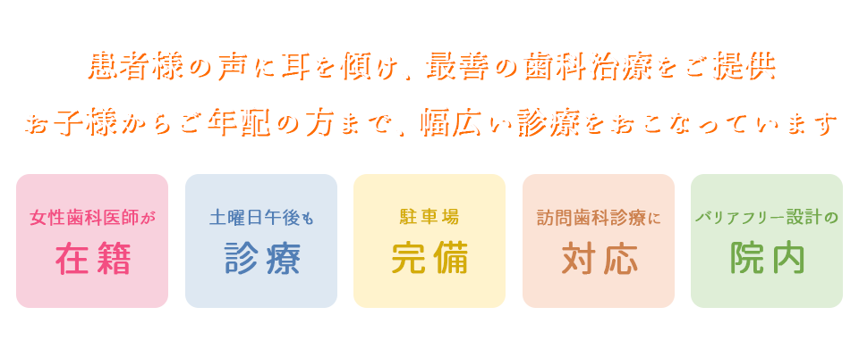 患者様の声に耳を傾け、最善の歯科治療をご提供 お子様からご年配の方まで、幅広い診療をおこなっています ・女性歯科医師が在籍・土曜日午後も診療・駐車場完備・訪問歯科診療に対応・バリアフリー設計の院内